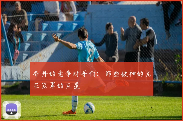 乔丹的竞争对手们：那些被神的光芒笼罩的巨星