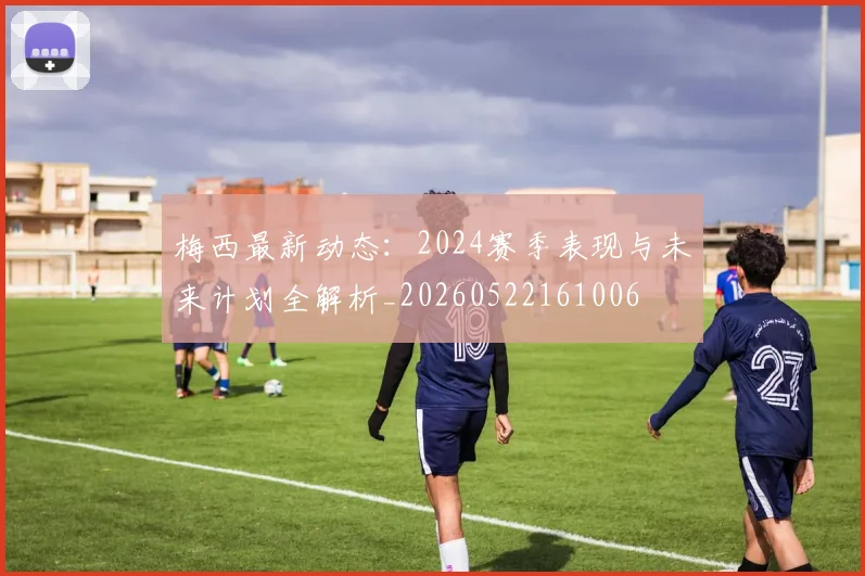 梅西最新动态：2024赛季表现与未来计划全解析_20260522161006