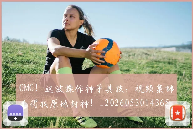 OMG！这波操作神乎其技，视频集锦看得我原地封神！_20260530143654