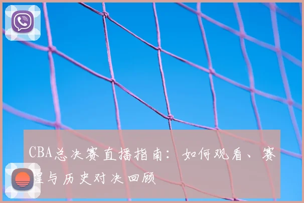CBA总决赛直播指南：如何观看、赛程与历史对决回顾