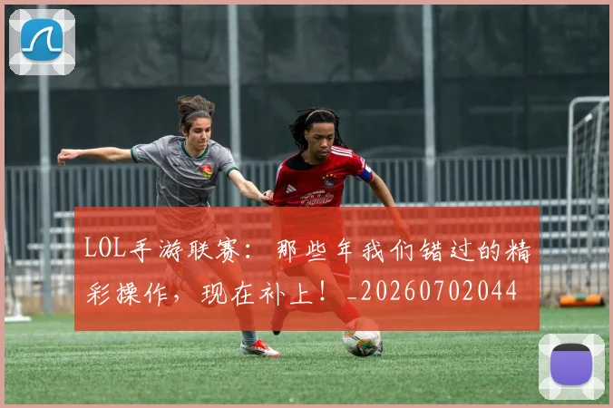 LOL手游联赛：那些年我们错过的精彩操作，现在补上！_20260702044107
