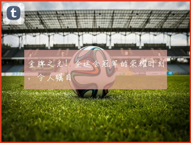 金牌之光！全运会冠军的荣耀时刻，令人瞩目