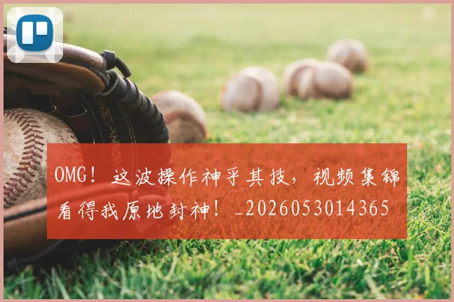 OMG！这波操作神乎其技，视频集锦看得我原地封神！_20260530143654_20260703202608
