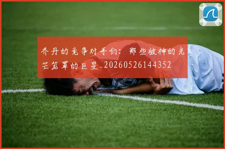 乔丹的竞争对手们：那些被神的光芒笼罩的巨星_20260526144352