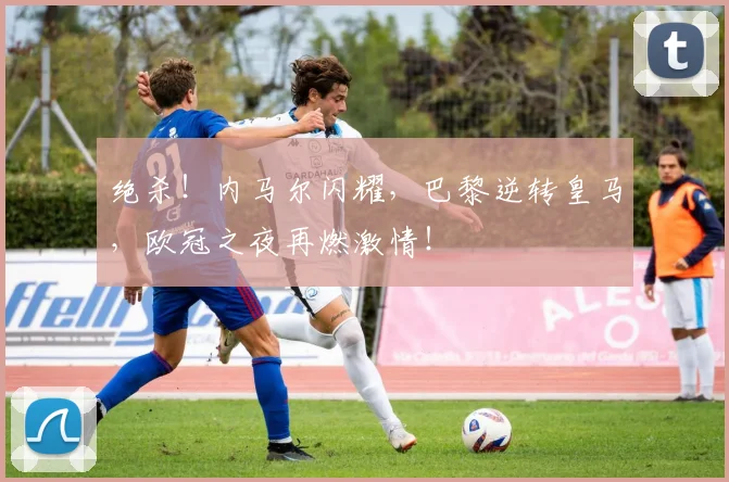 绝杀！内马尔闪耀，巴黎逆转皇马，欧冠之夜再燃激情！
