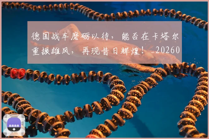 德国战车磨砺以待，能否在卡塔尔重振雄风，再现昔日辉煌！_20260707153032