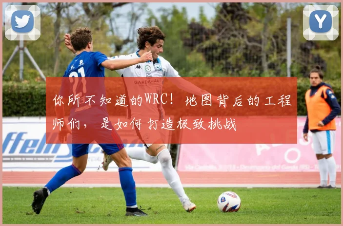 你所不知道的WRC！地图背后的工程师们，是如何打造极致挑战