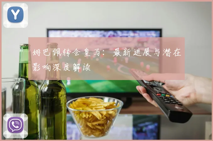 姆巴佩转会皇马：最新进展与潜在影响深度解读