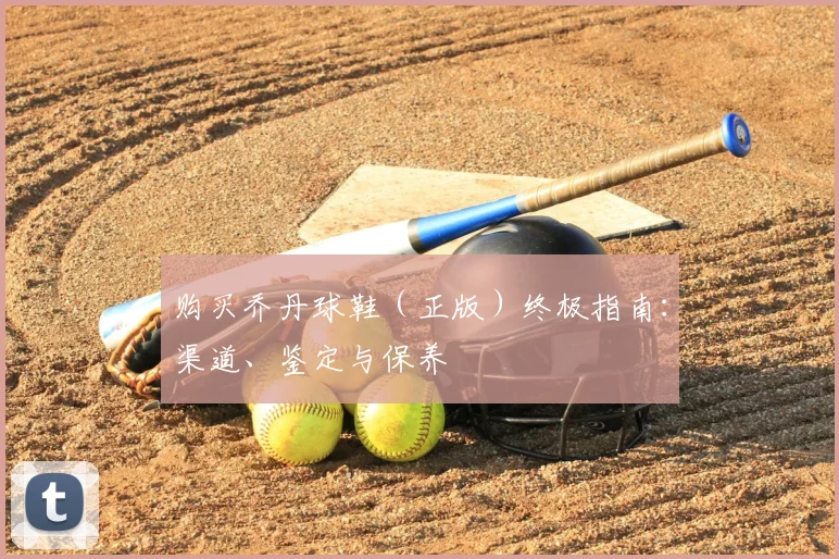 购买乔丹球鞋（正版）终极指南：渠道、鉴定与保养