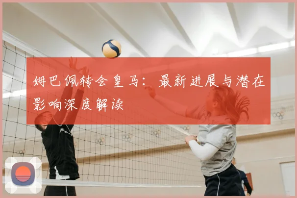 姆巴佩转会皇马：最新进展与潜在影响深度解读