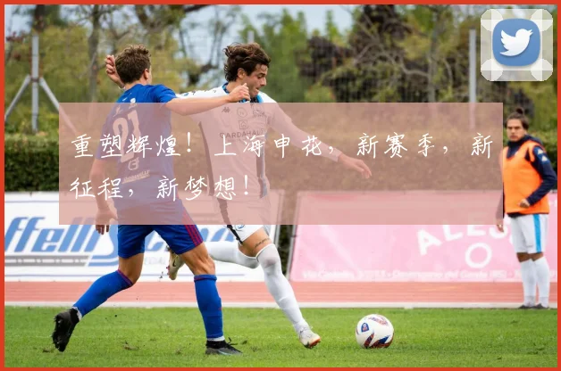 重塑辉煌！上海申花，新赛季，新征程，新梦想！