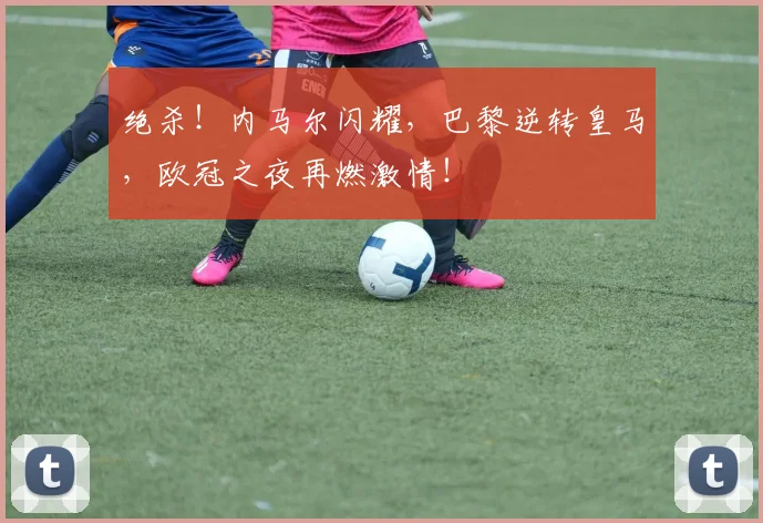 绝杀！内马尔闪耀，巴黎逆转皇马，欧冠之夜再燃激情！