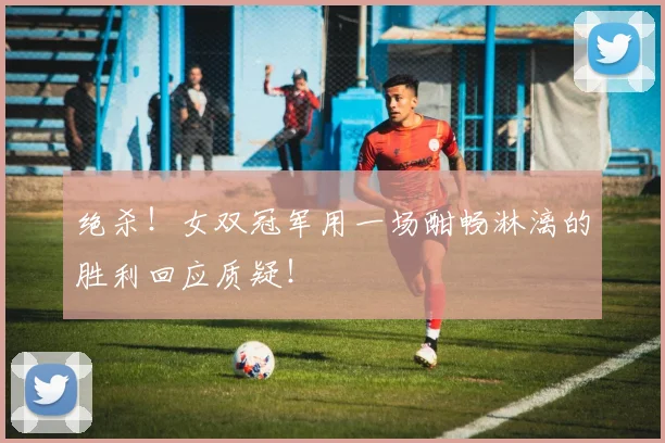 绝杀！女双冠军用一场酣畅淋漓的胜利回应质疑！
