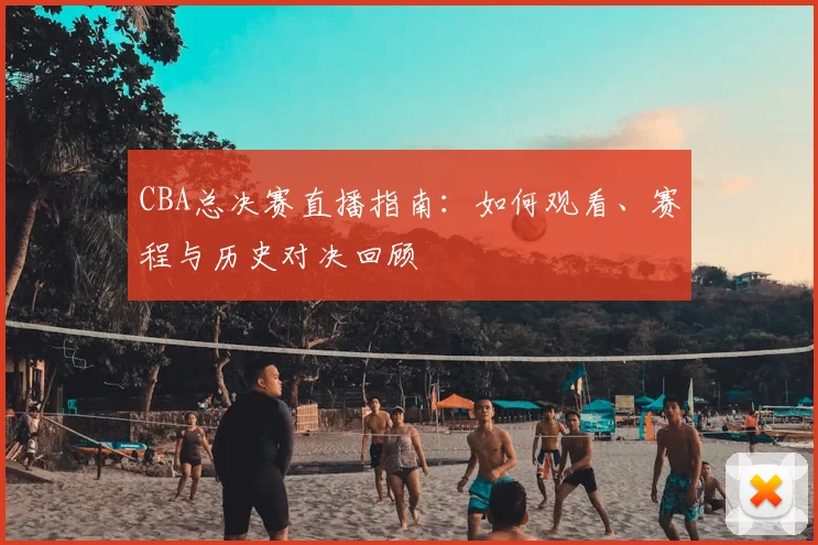 CBA总决赛直播指南：如何观看、赛程与历史对决回顾
