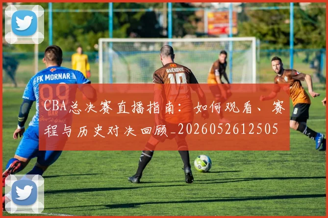 CBA总决赛直播指南：如何观看、赛程与历史对决回顾_20260526125050