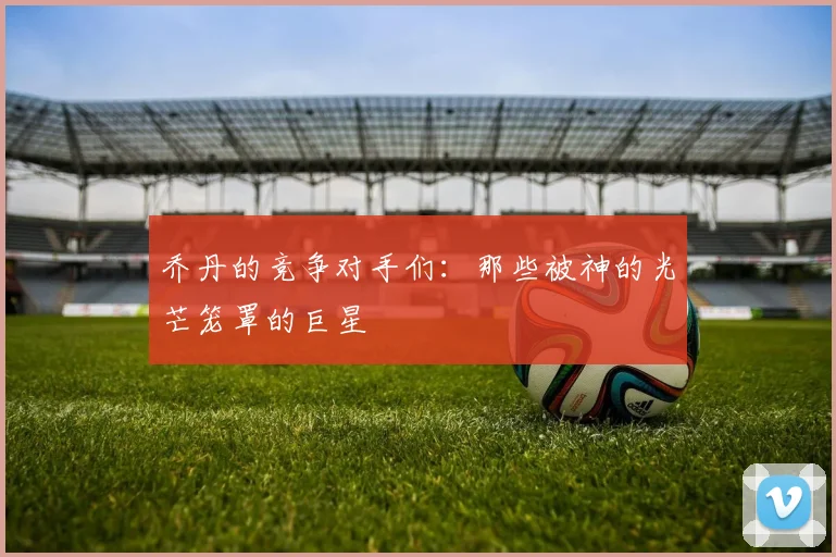 乔丹的竞争对手们：那些被神的光芒笼罩的巨星