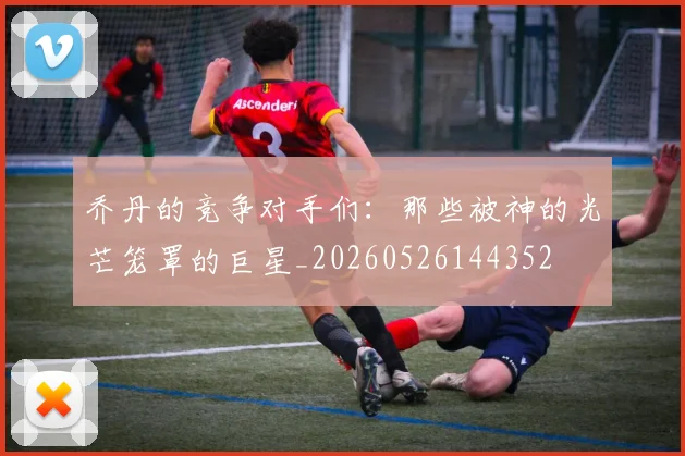 乔丹的竞争对手们：那些被神的光芒笼罩的巨星_20260526144352