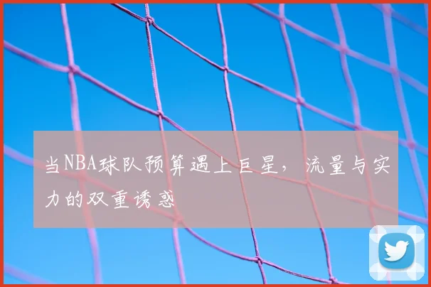 当NBA球队预算遇上巨星，流量与实力的双重诱惑