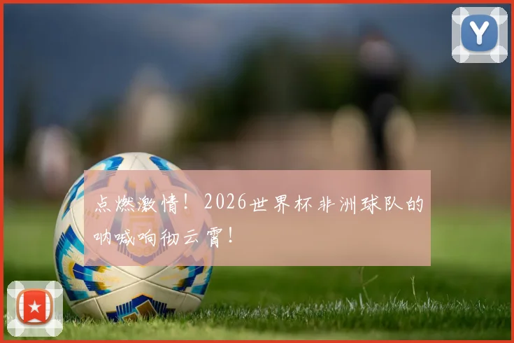 点燃激情！2026世界杯非洲球队的呐喊响彻云霄！
