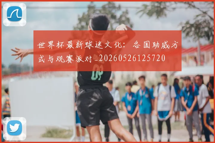 世界杯最新球迷文化:各国助威方式与观赛派对_20260526125720