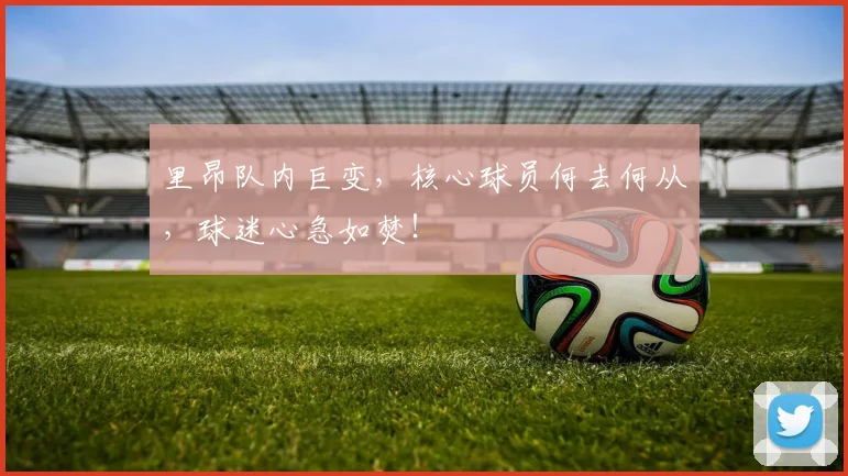 里昂队内巨变，核心球员何去何从，球迷心急如焚！