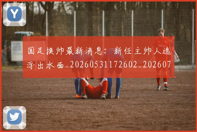 国足换帅最新消息:新任主帅人选浮出水面_20260531172602_20260707014754